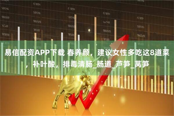 易信配资APP下载 春养颜，建议女性多吃这8道菜，补叶酸，排毒清肠_肠道_芦笋_莴笋