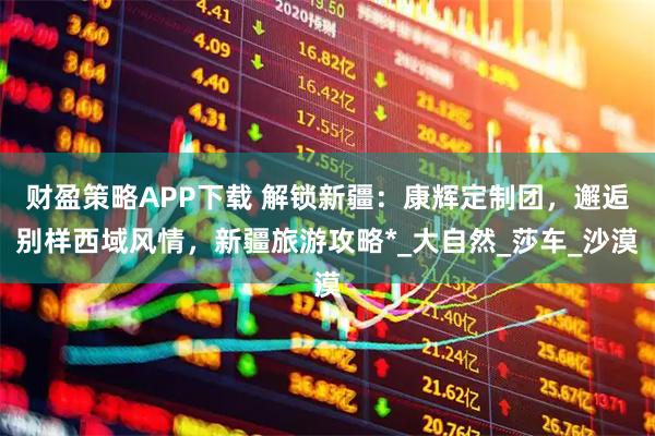 财盈策略APP下载 解锁新疆：康辉定制团，邂逅别样西域风情，新疆旅游攻略*_大自然_莎车_沙漠