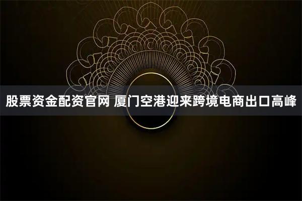 股票资金配资官网 厦门空港迎来跨境电商出口高峰
