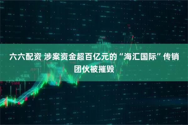 六六配资 涉案资金超百亿元的“海汇国际”传销团伙被摧毁