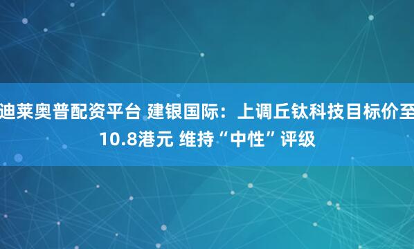迪莱奥普配资平台 建银国际：上调丘钛科技目标价至10.8港元 维持“中性”评级