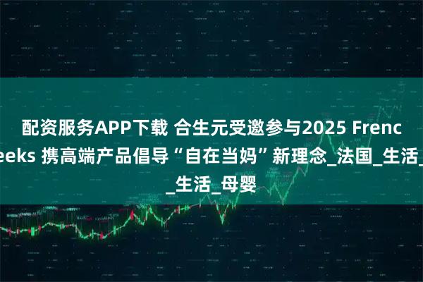 配资服务APP下载 合生元受邀参与2025 French Weeks 携高端产品倡导“自在当妈”新理念_法国_生活_母婴