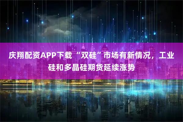 庆翔配资APP下载 “双硅”市场有新情况，工业硅和多晶硅期货延续涨势