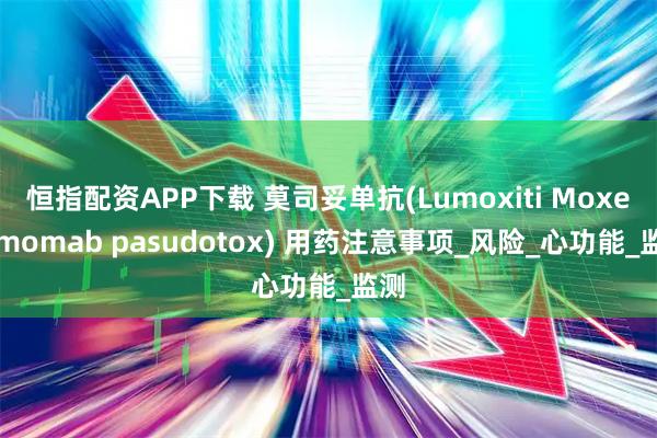恒指配资APP下载 莫司妥单抗(Lumoxiti Moxetumomab pasudotox) 用药注意事项_风险_心功能_监测