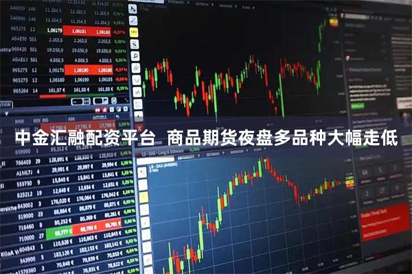 中金汇融配资平台  商品期货夜盘多品种大幅走低