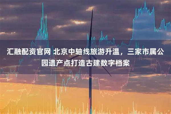 汇融配资官网 北京中轴线旅游升温，三家市属公园遗产点打造古建数字档案