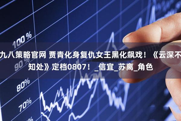 九八策略官网 贾青化身复仇女王黑化飙戏！《云深不知处》定档0807！_信宜_苏离_角色