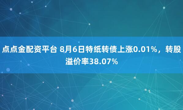 点点金配资平台 8月6日特纸转债上涨0.01%，转股溢价率38.07%