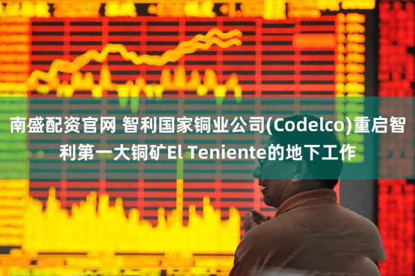 南盛配资官网 智利国家铜业公司(Codelco)重启智利第一大铜矿El Teniente的地下工作