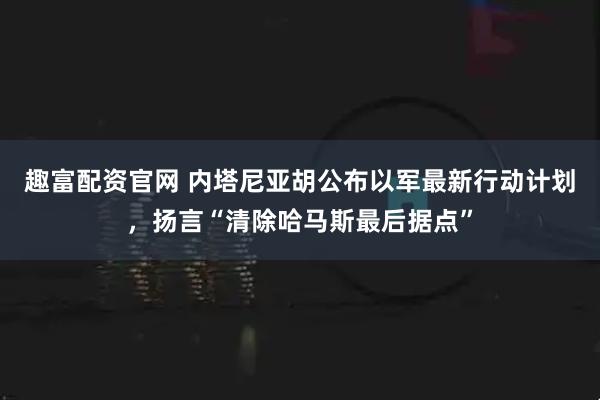 趣富配资官网 内塔尼亚胡公布以军最新行动计划，扬言“清除哈马斯最后据点”