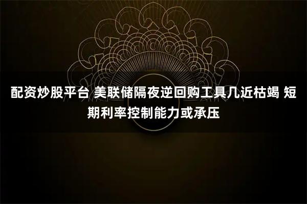 配资炒股平台 美联储隔夜逆回购工具几近枯竭 短期利率控制能力或承压