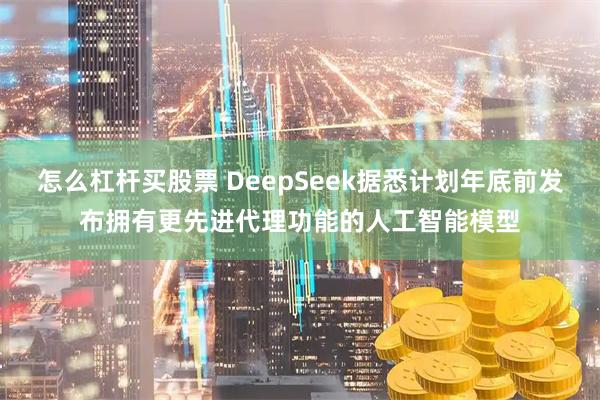 怎么杠杆买股票 DeepSeek据悉计划年底前发布拥有更先进代理功能的人工智能模型