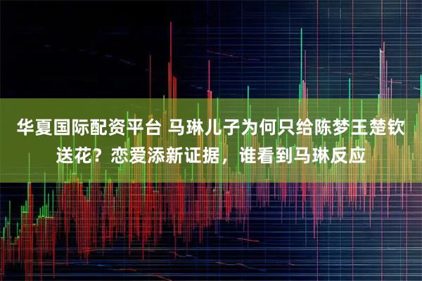 华夏国际配资平台 马琳儿子为何只给陈梦王楚钦送花？恋爱添新证据，谁看到马琳反应
