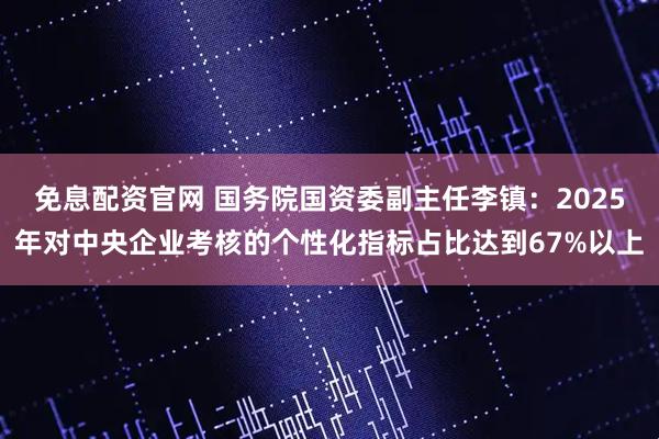 免息配资官网 国务院国资委副主任李镇：2025年对中央企业考核的个性化指标占比达到67%以上