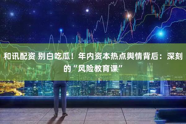 和讯配资 别白吃瓜！年内资本热点舆情背后：深刻的“风险教育课”