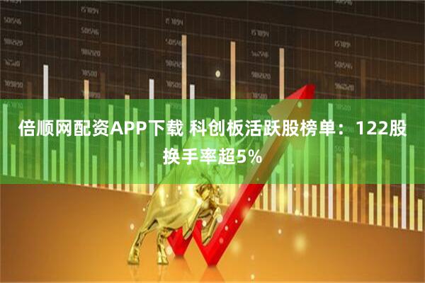 倍顺网配资APP下载 科创板活跃股榜单：122股换手率超5%