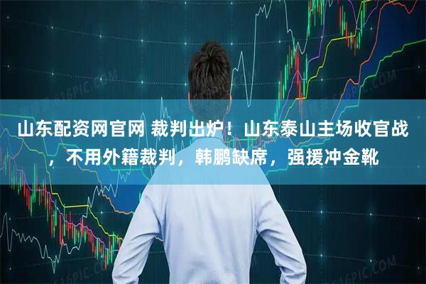 山东配资网官网 裁判出炉！山东泰山主场收官战，不用外籍裁判，韩鹏缺席，强援冲金靴