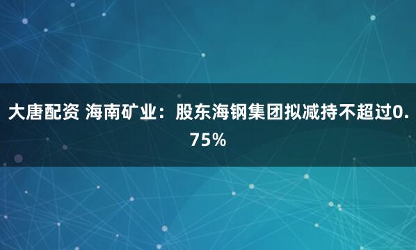 大唐配资 海南矿业：股东海钢集团拟减持不超过0.75%