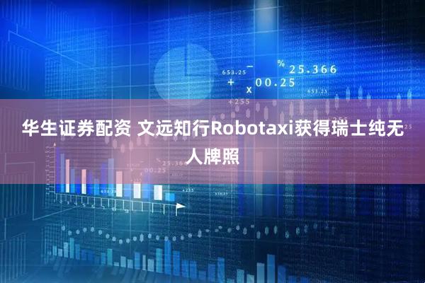 华生证券配资 文远知行Robotaxi获得瑞士纯无人牌照