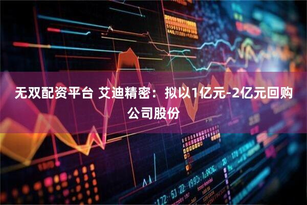 无双配资平台 艾迪精密：拟以1亿元-2亿元回购公司股份