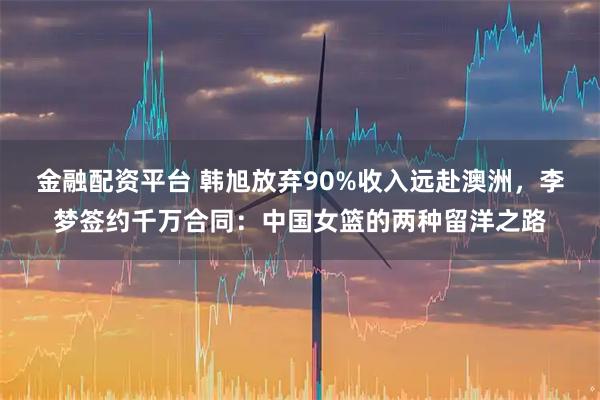 金融配资平台 韩旭放弃90%收入远赴澳洲，李梦签约千万合同：中国女篮的两种留洋之路