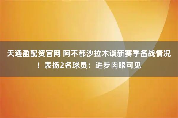 天通盈配资官网 阿不都沙拉木谈新赛季备战情况！表扬2名球员：进步肉眼可见