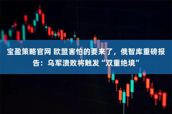 宝盈策略官网 欧盟害怕的要来了，俄智库重磅报告：乌军溃败将触发“双重绝境”