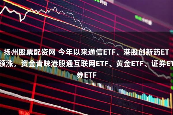 扬州股票配资网 今年以来通信ETF、港股创新药ETF领涨，资金青睐港股通互联网ETF、黄金ETF、证券ETF