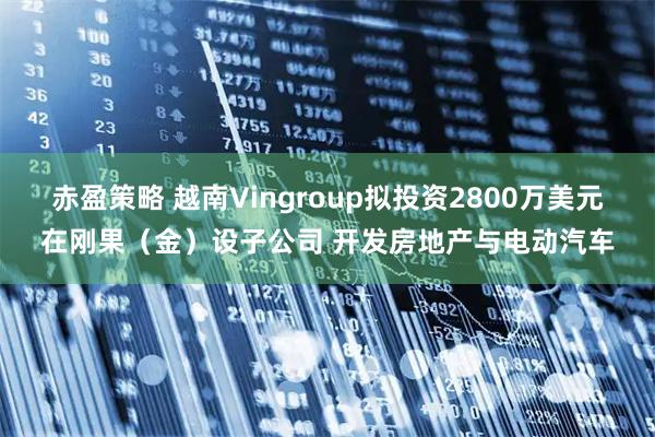 赤盈策略 越南Vingroup拟投资2800万美元在刚果（金）设子公司 开发房地产与电动汽车