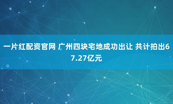 一片红配资官网 广州四块宅地成功出让 共计拍出67.27亿元