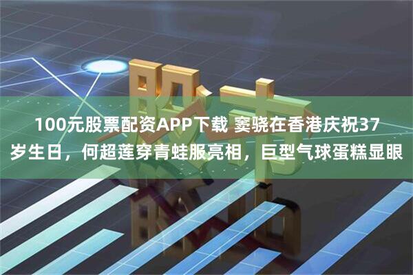 100元股票配资APP下载 窦骁在香港庆祝37岁生日，何超莲穿青蛙服亮相，巨型气球蛋糕显眼