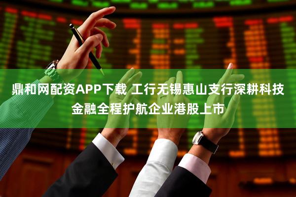 鼎和网配资APP下载 工行无锡惠山支行深耕科技金融全程护航企业港股上市