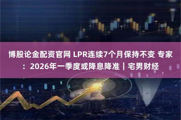 博股论金配资官网 LPR连续7个月保持不变 专家：2026年一季度或降息降准｜宅男财经