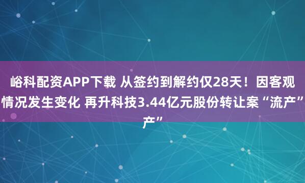 峪科配资APP下载 从签约到解约仅28天！因客观情况发生变化 再升科技3.44亿元股份转让案“流产”