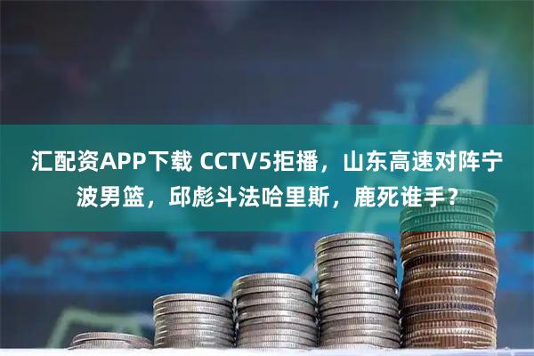 汇配资APP下载 CCTV5拒播，山东高速对阵宁波男篮，邱彪斗法哈里斯，鹿死谁手？