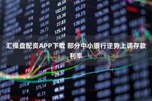 汇操盘配资APP下载 部分中小银行逆势上调存款利率