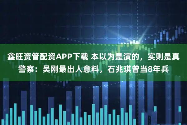 鑫旺资管配资APP下载 本以为是演的，实则是真警察：吴刚最出人意料，石兆琪曾当8年兵