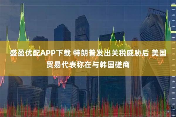 盛盈优配APP下载 特朗普发出关税威胁后 美国贸易代表称在与韩国磋商