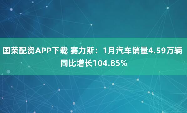 国荣配资APP下载 赛力斯：1月汽车销量4.59万辆 同比增长104.85%