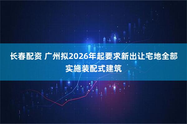 长春配资 广州拟2026年起要求新出让宅地全部实施装配式建筑