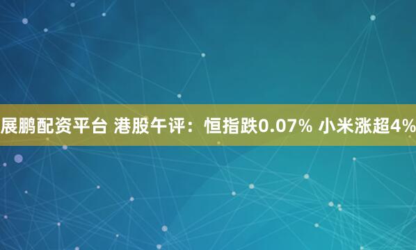 展鹏配资平台 港股午评：恒指跌0.07% 小米涨超4%