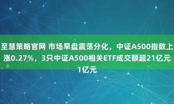 至慧策略官网 市场早盘震荡分化，中证A500指数上涨0.27%，3只中证A500相关ETF成交额超21亿元