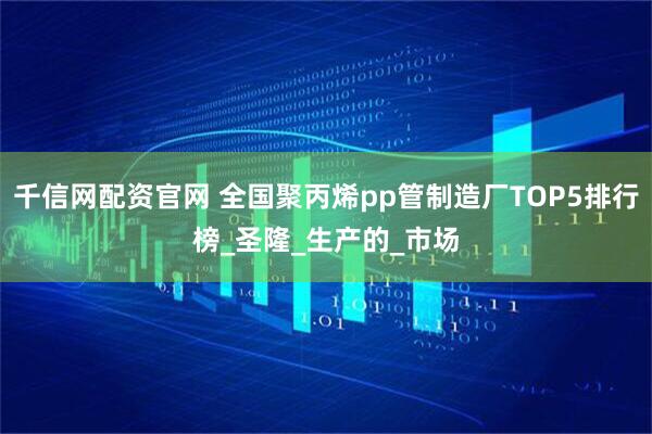 千信网配资官网 全国聚丙烯pp管制造厂TOP5排行榜_圣隆_生产的_市场