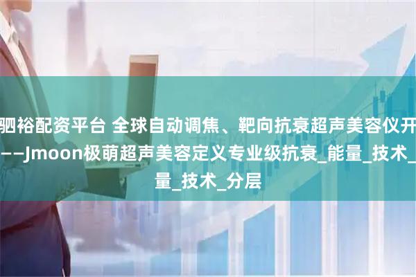驷裕配资平台 全球自动调焦、靶向抗衰超声美容仪开创者——Jmoon极萌超声美容定义专业级抗衰_能量_技术_分层