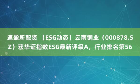 速盈所配资 【ESG动态】云南铜业（000878.SZ）获华证指数ESG最新评级A，行业排名第56
