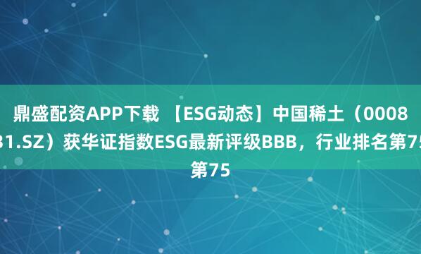 鼎盛配资APP下载 【ESG动态】中国稀土（000831.SZ）获华证指数ESG最新评级BBB，行业排名第75