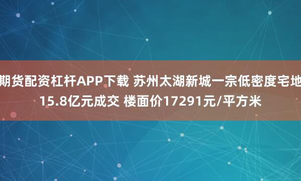 期货配资杠杆APP下载 苏州太湖新城一宗低密度宅地15.8亿元成交 楼面价17291元/平方米
