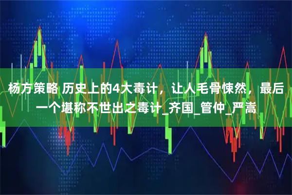 杨方策略 历史上的4大毒计，让人毛骨悚然，最后一个堪称不世出之毒计_齐国_管仲_严嵩