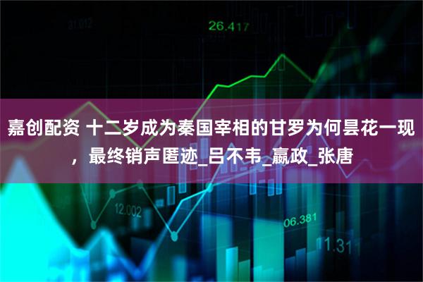 嘉创配资 十二岁成为秦国宰相的甘罗为何昙花一现，最终销声匿迹_吕不韦_嬴政_张唐