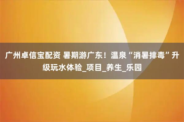 广州卓信宝配资 暑期游广东！温泉“消暑排毒”升级玩水体验_项目_养生_乐园